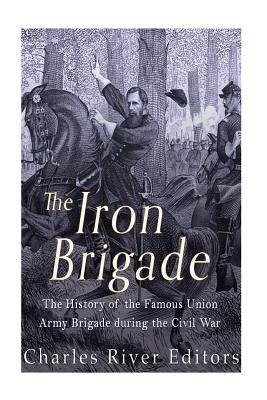 The Iron Brigade: The History of the Famous Union Army Brigade During the Civil War - Charles River Editors