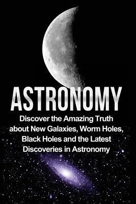 Astronomy: Astronomy For Beginners: Discover The Amazing Truth About New Galaxies, Worm Holes, Black Holes And The Latest Discove - Jayden Samson