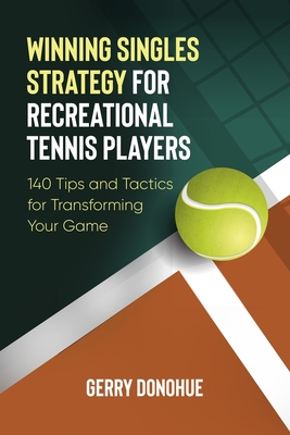 Winning Singles Strategy for Recreational Tennis Players: 140 Tips and Tactics for Transforming Your Game - Gerry Donohue