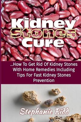 Kidney Stones Cure: How to Get Rid Of Kidney Stones with Home Remedies Including the Tips for Kidney Stones Prevention and Treatment! - Stephanie Ridd