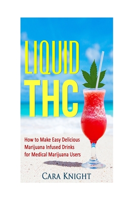 Liquid THC: How to Make Easy Delicious Marijuana Infused Drinks for Medical Marijuana Users - Cara Knight