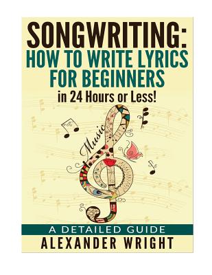 How to write a song: How to Write Lyrics for Beginners in 24 Hours or Less!: A Detailed Guide - Alexander Wright