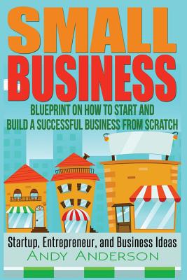 Small Business: Blueprint on How to Start and Build a Successful Business from Scratch - Startup, Entrepreneur, and Business Ideas - Andy Anderson