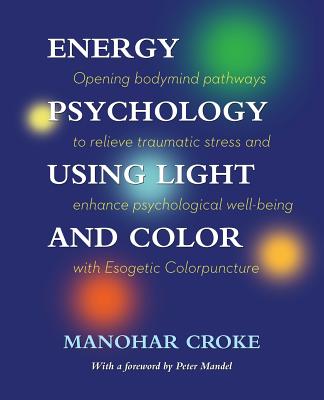 Energy Psychology Using Light and Color: Opening bodymind pathways to relieve traumatic stress and enhance psychological well-being with Esogetic Colo - Manohar Croke