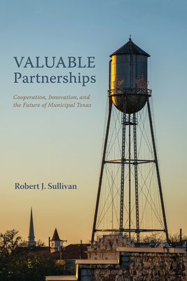 Valuable Partnerships: Cooperation, Innovation, and the Future of Municipal Texas - Robert J. Sullivan