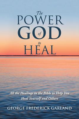 The Power of God to Heal: All the Healings in the Bible to Help You Heal Yourself and Others - George Frederick Garland