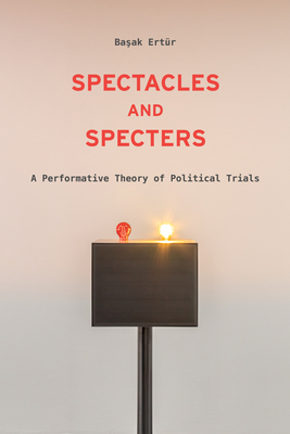 Spectacles and Specters: A Performative Theory of Political Trials - Başak Ertür