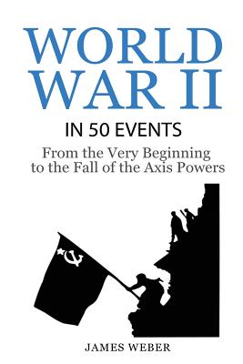 World War 2: World War II in 50 Events: From the Very Beginning to the Fall of the Axis Powers (War Books, World War 2 Books, War H - James Weber