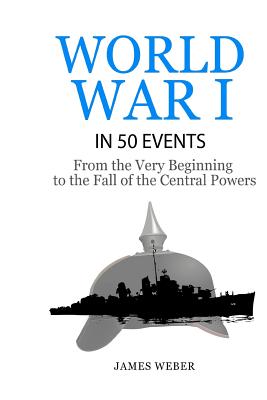 World War 1: World War I in 50 Events: From the Very Beginning to the Fall of the Central Powers (War Books, World War 1 Books, War - James Weber
