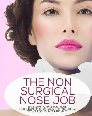 The Non-Surgical Nose Job: Easy Ways To Make Your Nose Smaller And Reshape Your Nose Naturally, Without Going Under The Knife - Lisa Marie Stevens
