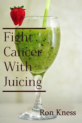 Fight Cancer With Juicing: Use the Power of Natural Juice to Help Prevent and Fight Off Cancer - Ron Kness