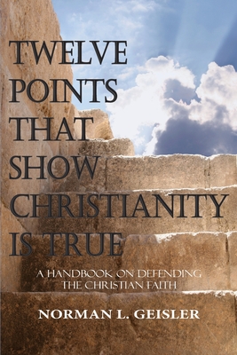 Twelve Points That Show Christianity Is True: A Handbook On Defending The Christian Faith - Norman L. Geisler