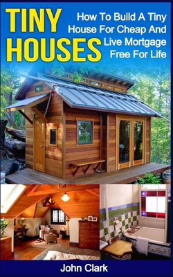 Tiny Houses: How To Build A Tiny House For Cheap And Live Mortgage-Free For Life [Booklet] - John Clark