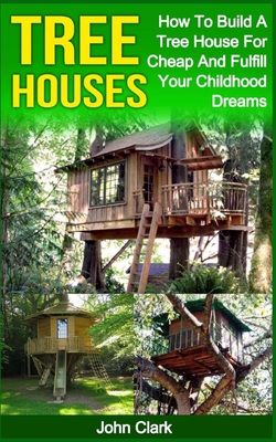 Tree Houses: How To Build A Tree House For Cheap And Fulfill Your Childhood Dreams - John Clark