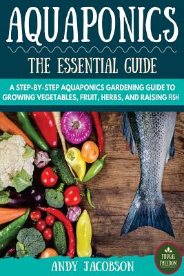 Aquaponics: The Essential Aquaponics Guide: A Step-By-Step Aquaponics Gardening Guide to Growing Vegetables, Fruit, Herbs, and Rai - Andy Jacobson