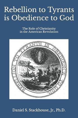 Rebellion to Tyrants is Obedience to God: The Role of Christianity in the American Revolution - Daniel S. Stackhouse