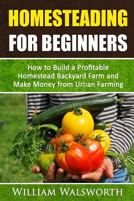 Homesteading For Beginners: How To Build A Profitable Homestead Backyard Farm and Make Money From Urban Farming - William Walsworth
