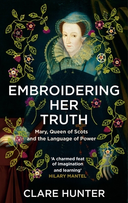 Embroidering Her Truth: Mary, Queen of Scots and the Language of Power - Clare Hunter