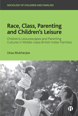 Race, Class, Parenting and Children's Leisure: Children's Leisurescapes and Parenting Cultures in Middle-Class British Indian Families - Utsa Mukherjee
