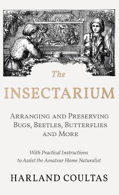 The Insectarium - Collecting, Arranging and Preserving Bugs, Beetles, Butterflies and More - With Practical Instructions to Assist the Amateur Home Na - Harland Coultas