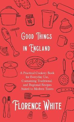 Good Things in England - A Practical Cookery Book for Everyday Use, Containing Traditional and Regional Recipes Suited to Modern Tastes - Florence White