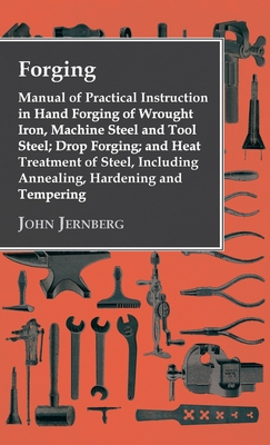 Forging - Manual of Practical Instruction in Hand Forging of Wrought Iron, Machine Steel and Tool Steel; Drop Forging; and Heat Treatment of Steel, In - John Jernberg