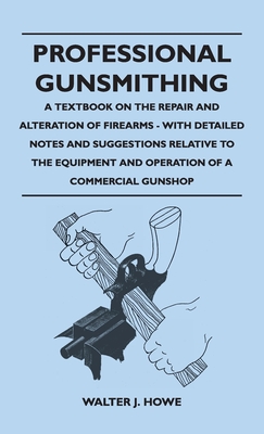 Professional Gunsmithing - A Textbook on the Repair and Alteration of Firearms - With Detailed Notes and Suggestions Relative to the Equipment and Ope - Walter J. Howe