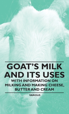 Goat's Milk and Its Uses: With Information on Milking and Making Cheese, Butter and Cream - Various