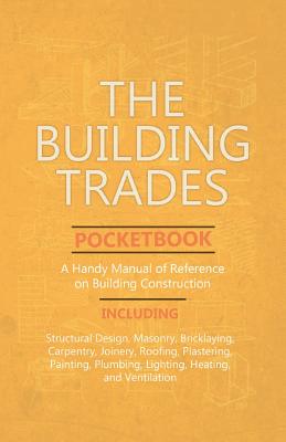 The Building Trades Pocketbook - A Handy Manual of Reference on Building Construction - Including Structural Design, Masonry, Bricklaying, Carpentry, - Anon