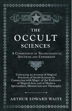 The Occult Sciences - A Compendium of Transcendental Doctrine and Experiment;Embracing an Account of Magical Practices; of Secret Sciences in Connecti - Arthur Edward Waite