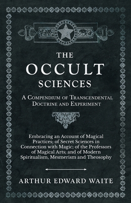 The Occult Sciences - A Compendium of Transcendental Doctrine and Experiment;Embracing an Account of Magical Practices; of Secret Sciences in Connecti - Arthur Edward Waite
