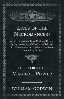 Lives of the Necromancers - An Account of the Most Eminent Persons in Successive Ages Who Have Claimed for Themselves, or to Whom Has Been Imputed by - William Godwin