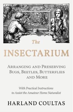 The Insectarium - Collecting, Arranging and Preserving Bugs, Beetles, Butterflies and More - With Practical Instructions to Assist the Amateur Home Na - Harland Coultas