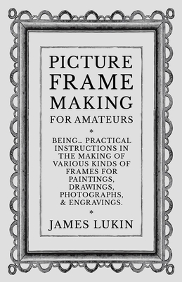 Picture Frame Making for Amateurs - Being Practical Instructions in the Making of Various Kinds of Frames for Paintings, Drawings, Photographs, and En - James Lukin