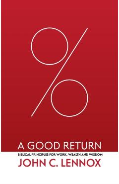 A Good Return: Biblical Principles for Work, Wealth and Wisdom - John C. Lennox