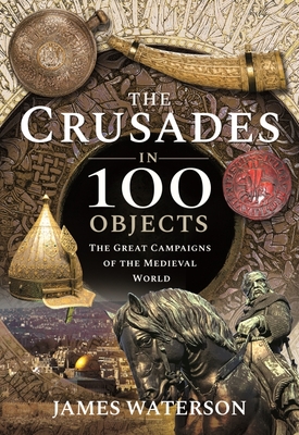 The Crusades in 100 Objects: The Great Campaigns of the Medieval World - James Waterson
