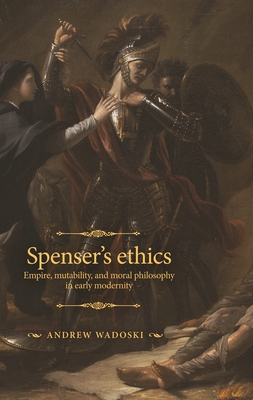 Spenser's Ethics: Empire, Mutability, and Moral Philosophy in Early Modernity - Andrew Wadoski