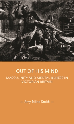 Out of His Mind: Masculinity and Mental Illness in Victorian Britain - Amy Milne-smith