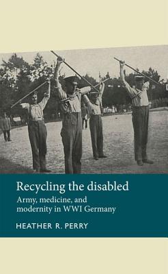 Recycling the Disabled: Army, Medicine, and Modernity in Wwi Germany - Heather Perry