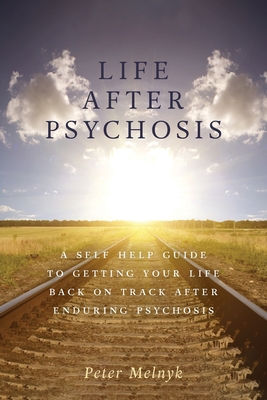 Life After Psychosis: A Self Help Guide to Getting Your Life Back on Track After Enduring Psychosis - Peter Melnyk