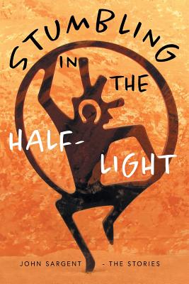 Stumbling in the Half-Light: John Sargent - The Stories - John D. Sargent