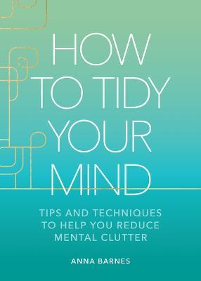 How to Tidy Your Mind: Tips and Techniques to Help You Reduce Mental Clutter - Anna Barnes