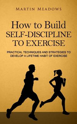 How to Build Self-Discipline to Exercise: Practical Techniques and Strategies to Develop a Lifetime Habit of Exercise - Martin Meadows