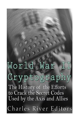World War II Cryptography: The History of the Efforts to Crack the Secret Codes Used by the Axis and Allies - Charles River Editors
