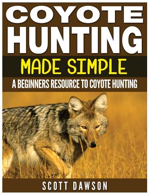 Coyote Hunting Made Simple: A Beginners Resource To Coyote Hunting - Scott Dawson