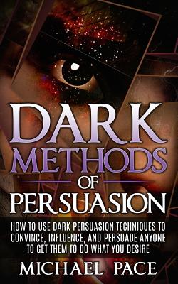 Dark Methods Of Persuasion: How To Use Dark Persuasion Techniques To Convince, Influence And Persuade Anyone And Get Them To Do What You Desire - Michael Pace