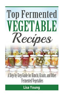 Top Fermented Vegetable Recipes: A Step-by-Step Guide for Kimchi, Krauts, and Ot - Lisa Young