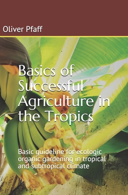 Basics of successful agriculture in the tropics: Basic guideline for ecologic organic gardening in tropical and subtropical climate - Oliver Pfaff