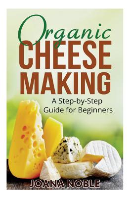 Organic Cheese Making: A Step-by-Step Guide for Beginners - Joana Noble