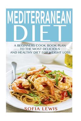Mediterranean Diet: A Beginners Cook Book Plan to the Most Delicious and Healthy Diet for Weight Loss - Sofia Lewis